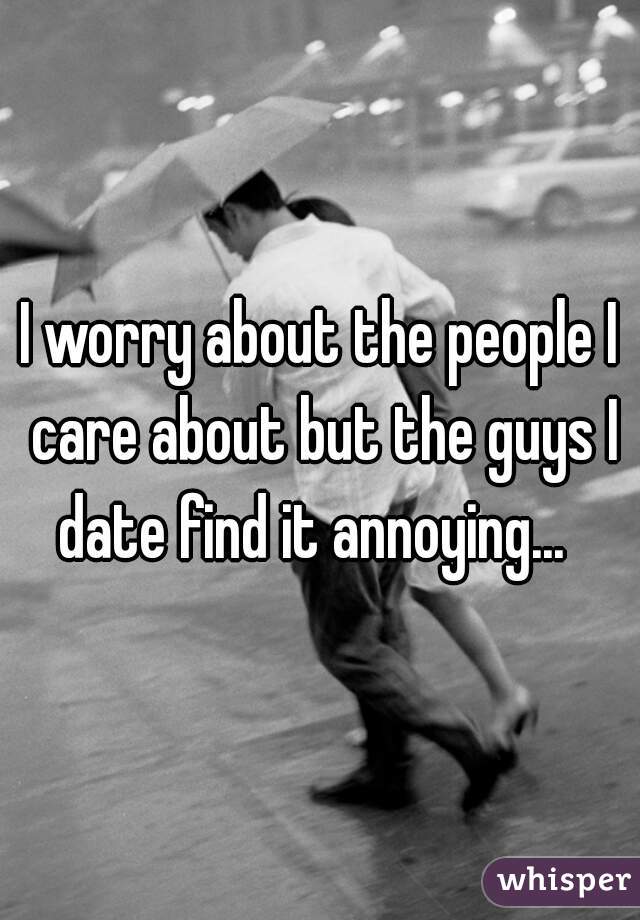 I worry about the people I care about but the guys I date find it annoying...  