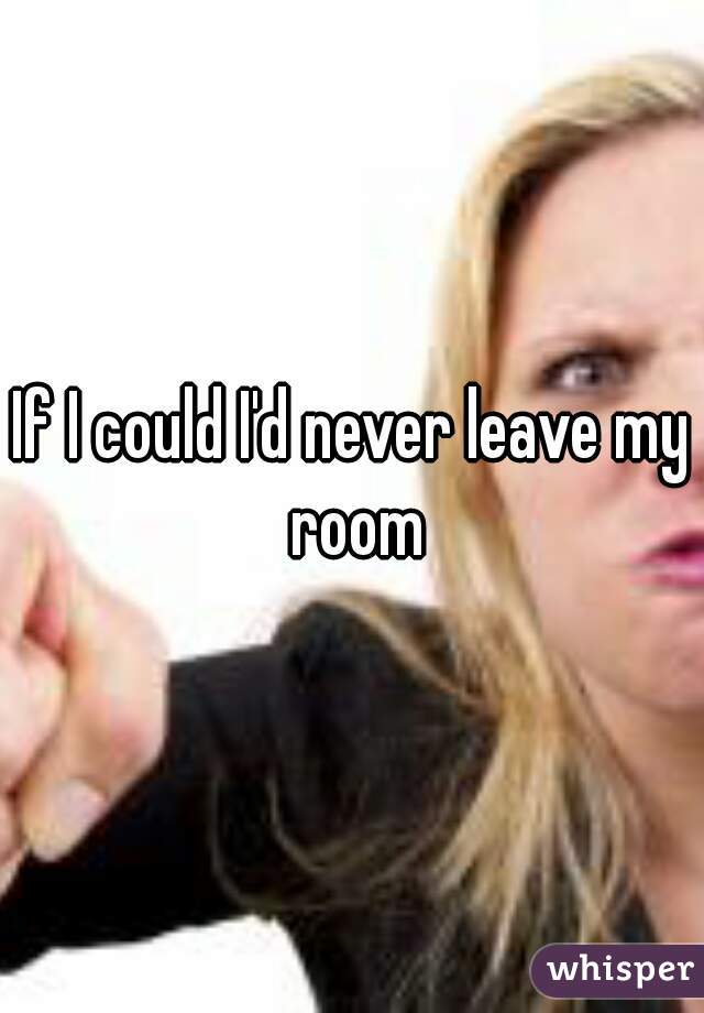 If I could I'd never leave my room