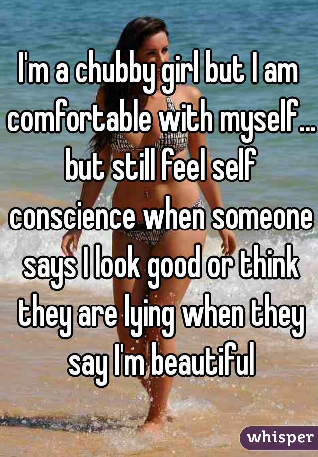 I'm a chubby girl but I am comfortable with myself... but still feel self conscience when someone says I look good or think they are lying when they say I'm beautiful