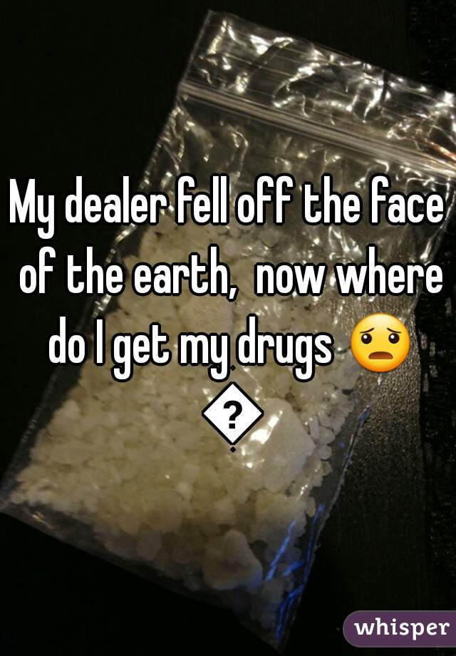 My dealer fell off the face of the earth,  now where do I get my drugs 😦 😦