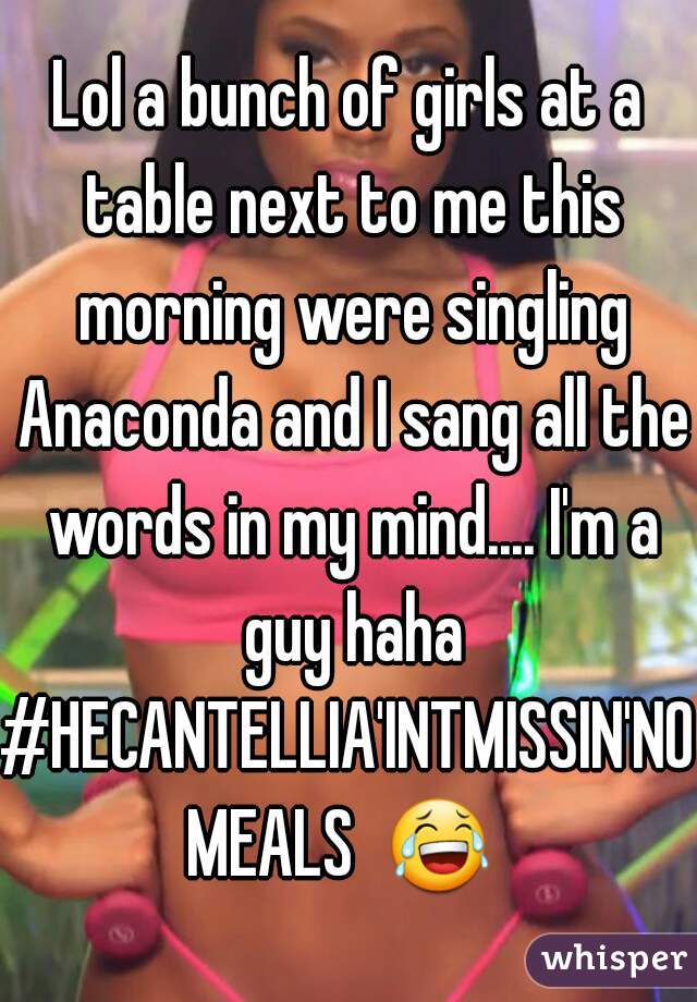 Lol a bunch of girls at a table next to me this morning were singling Anaconda and I sang all the words in my mind.... I'm a guy haha
#HECANTELLIA'INTMISSIN'NOMEALS  😂  