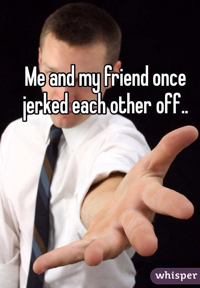 Me and my friend once jerked each other off..