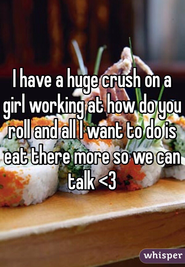 I have a huge crush on a girl working at how do you roll and all I want to do is eat there more so we can talk <3