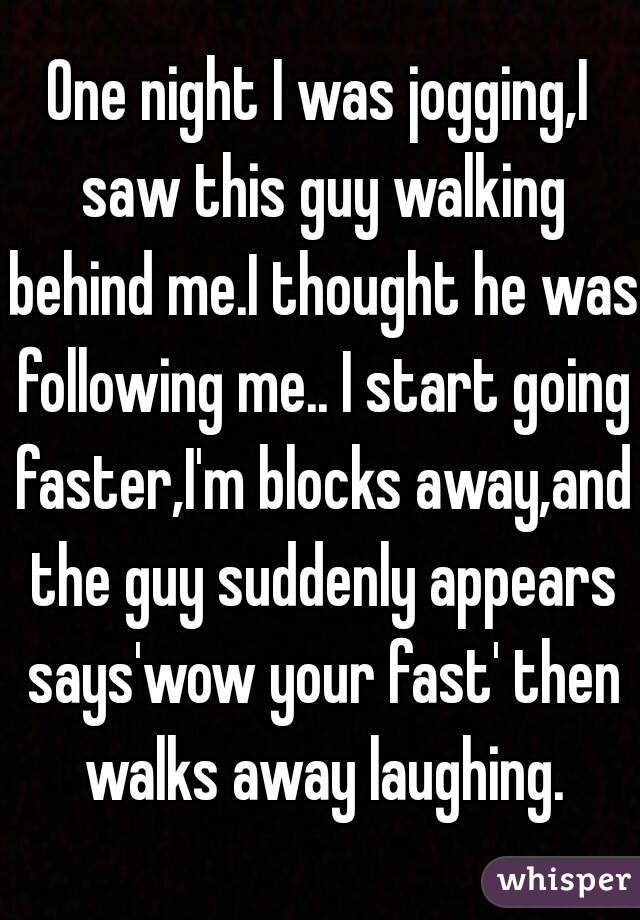 One night I was jogging,I saw this guy walking behind me.I thought he was following me.. I start going faster,I'm blocks away,and the guy suddenly appears says'wow your fast' then walks away laughing.
