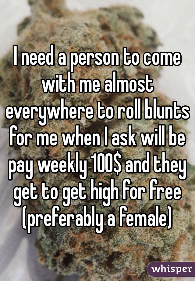 I need a person to come with me almost everywhere to roll blunts for me when I ask will be pay weekly 100$ and they get to get high for free (preferably a female)