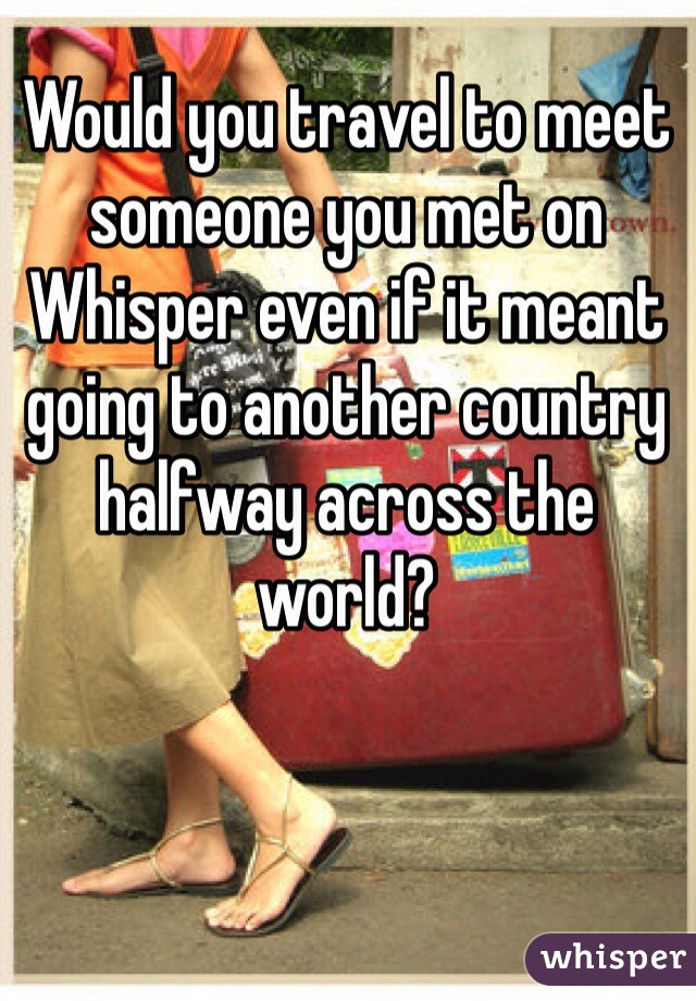 Would you travel to meet someone you met on Whisper even if it meant going to another country halfway across the world?