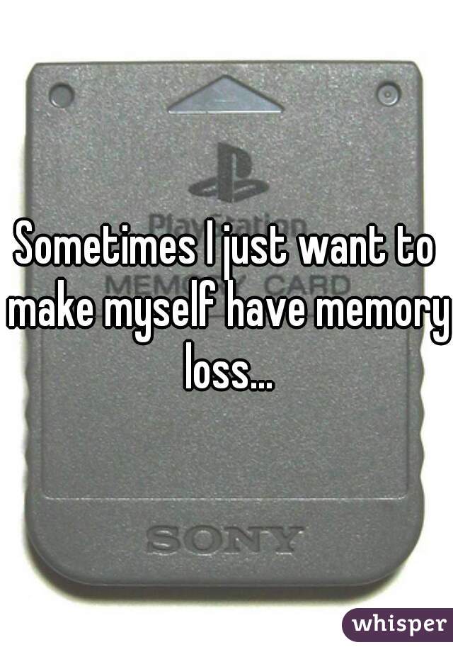 Sometimes I just want to make myself have memory loss...