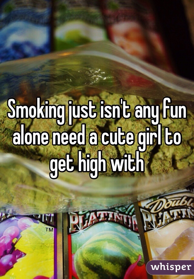 Smoking just isn't any fun alone need a cute girl to get high with