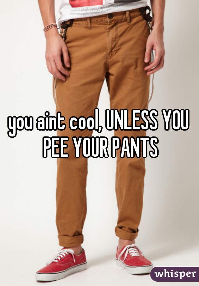 you aint cool, UNLESS YOU PEE YOUR PANTS