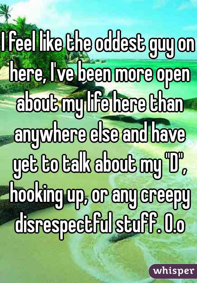 I feel like the oddest guy on here, I've been more open about my life here than anywhere else and have yet to talk about my "D", hooking up, or any creepy disrespectful stuff. O.o