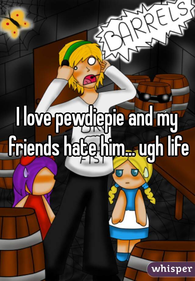 I love pewdiepie and my friends hate him... ugh life
 