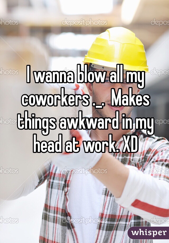 I wanna blow all my coworkers ._.  Makes things awkward in my head at work. XD 