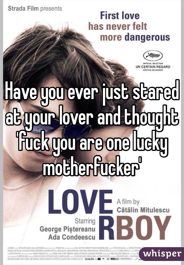 Have you ever just stared at your lover and thought 'fuck you are one lucky motherfucker'
