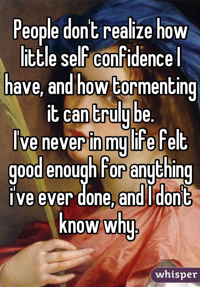 People don't realize how little self confidence I have, and how tormenting it can truly be.
I've never in my life felt good enough for anything i've ever done, and I don't know why. 