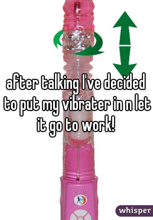 after talking I've decided to put my vibrater in n let it go to work! 