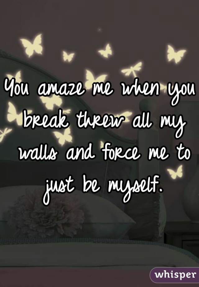 You amaze me when you break threw all my walls and force me to just be myself.