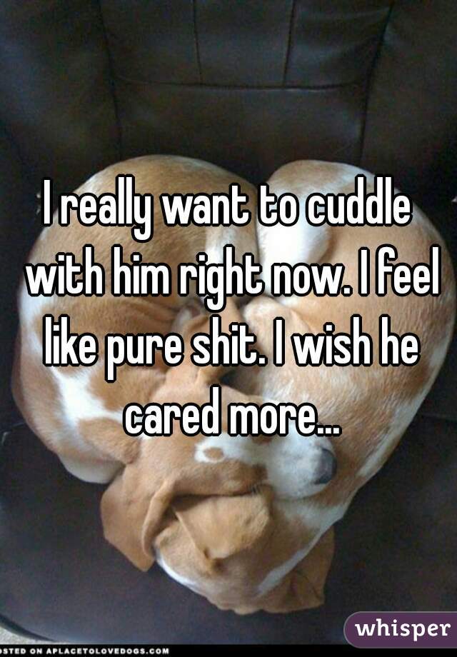 I really want to cuddle with him right now. I feel like pure shit. I wish he cared more...