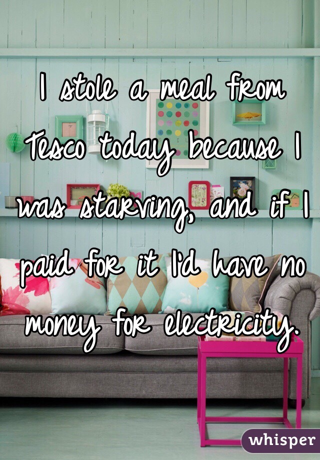 I stole a meal from Tesco today because I was starving, and if I paid for it I'd have no money for electricity.  