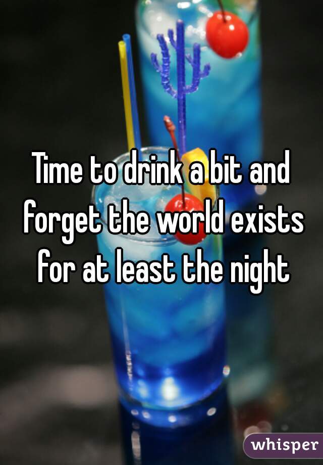 Time to drink a bit and forget the world exists for at least the night