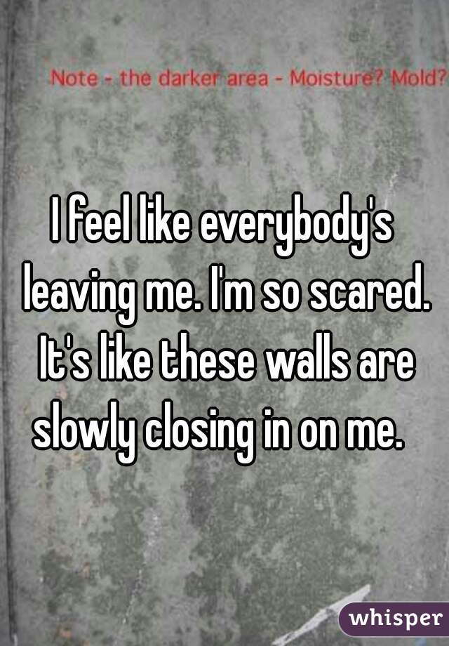 I feel like everybody's leaving me. I'm so scared. It's like these walls are slowly closing in on me.  
