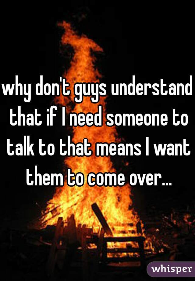 why don't guys understand that if I need someone to talk to that means I want them to come over...