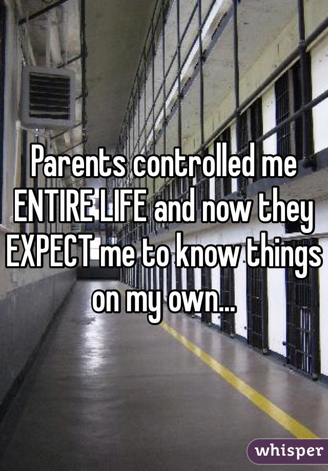 Parents controlled me ENTIRE LIFE and now they EXPECT me to know things on my own... 