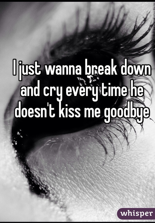 I just wanna break down and cry every time he doesn't kiss me goodbye 