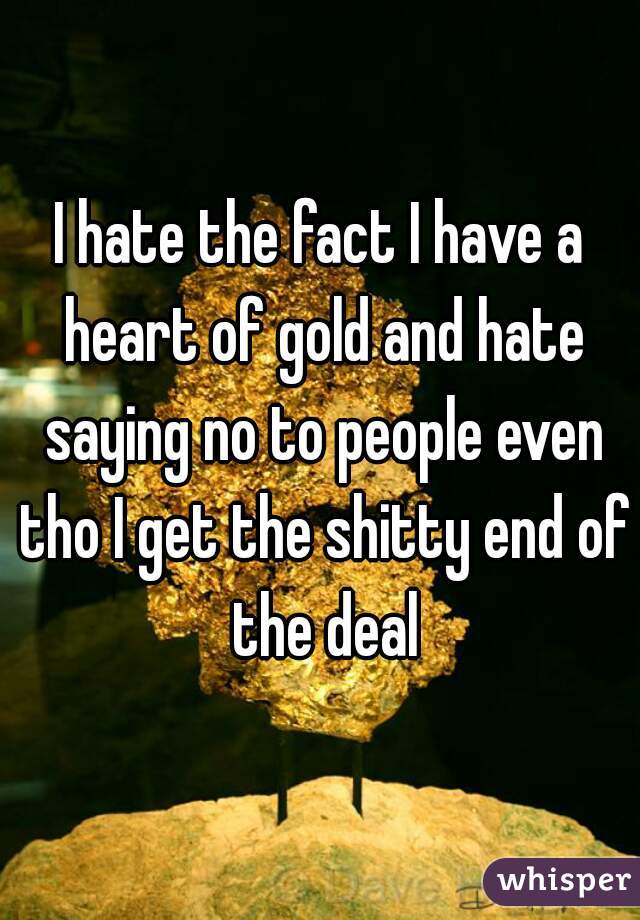 I hate the fact I have a heart of gold and hate saying no to people even tho I get the shitty end of the deal