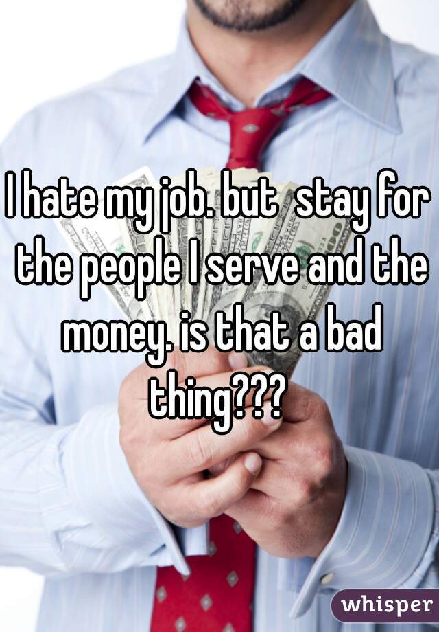 I hate my job. but  stay for the people I serve and the money. is that a bad thing??? 