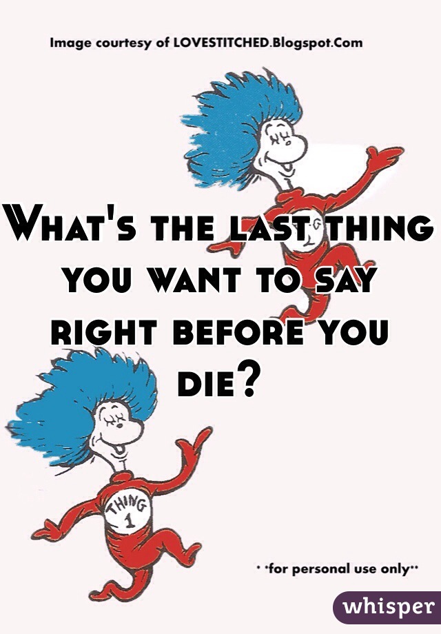 What's the last thing you want to say right before you die?