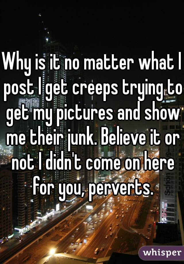 Why is it no matter what I post I get creeps trying to get my pictures and show me their junk. Believe it or not I didn't come on here for you, perverts.