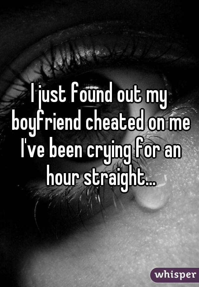 I just found out my boyfriend cheated on me I've been crying for an hour straight...