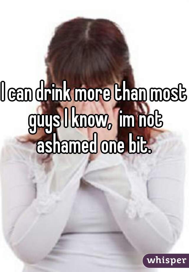 I can drink more than most guys I know,  im not ashamed one bit. 