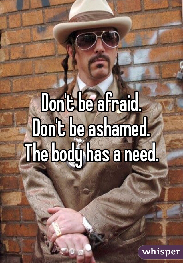 Don't be afraid. 
Don't be ashamed. 
The body has a need. 