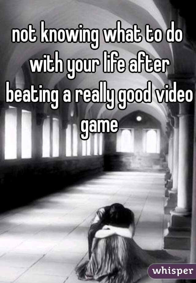 not knowing what to do with your life after beating a really good video game