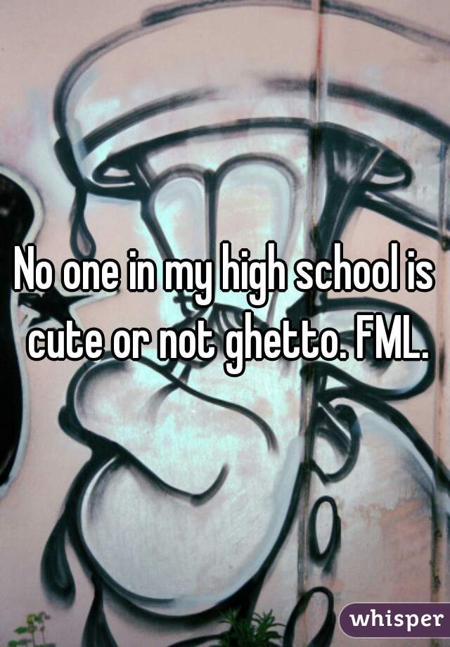 No one in my high school is cute or not ghetto. FML.
