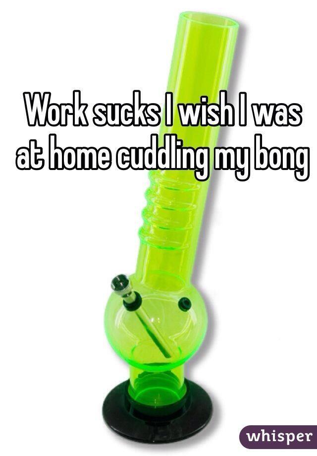Work sucks I wish I was at home cuddling my bong 