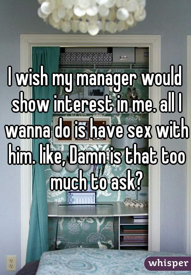 I wish my manager would show interest in me. all I wanna do is have sex with him. like, Damn is that too much to ask?