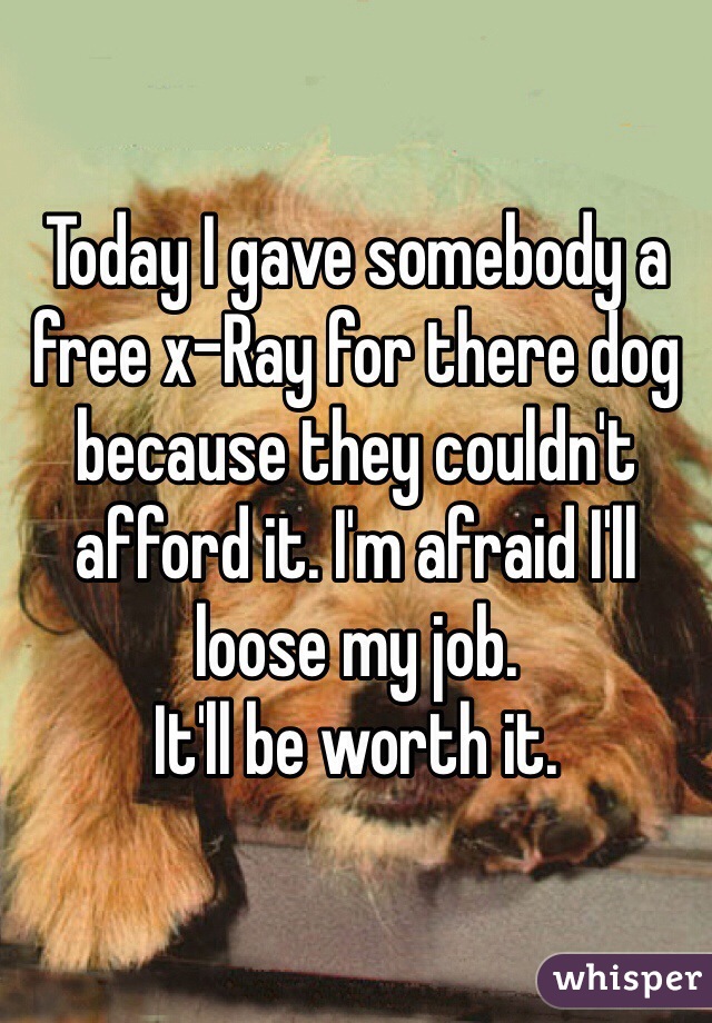 Today I gave somebody a free x-Ray for there dog because they couldn't afford it. I'm afraid I'll loose my job. 
It'll be worth it. 