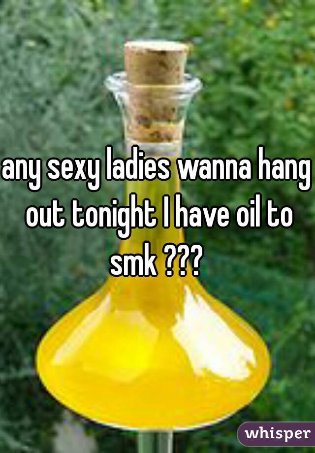 any sexy ladies wanna hang out tonight I have oil to smk ??? 