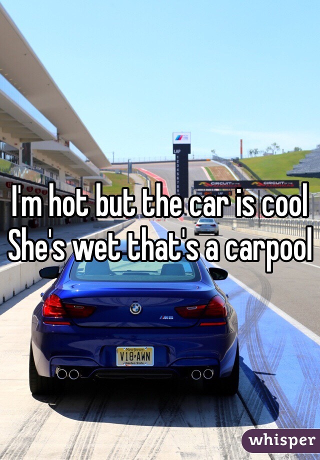 I'm hot but the car is cool
She's wet that's a carpool