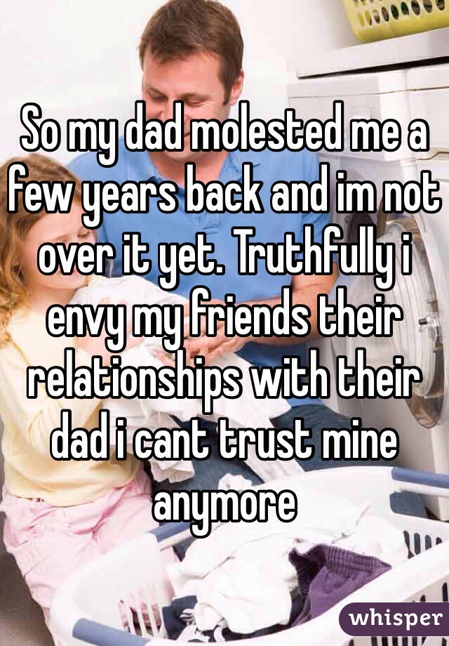 So my dad molested me a few years back and im not over it yet. Truthfully i envy my friends their relationships with their dad i cant trust mine anymore