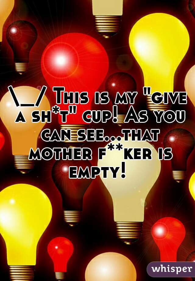 \_/ This is my "give a sh*t" cup! As you can see...that mother f**ker is empty! 