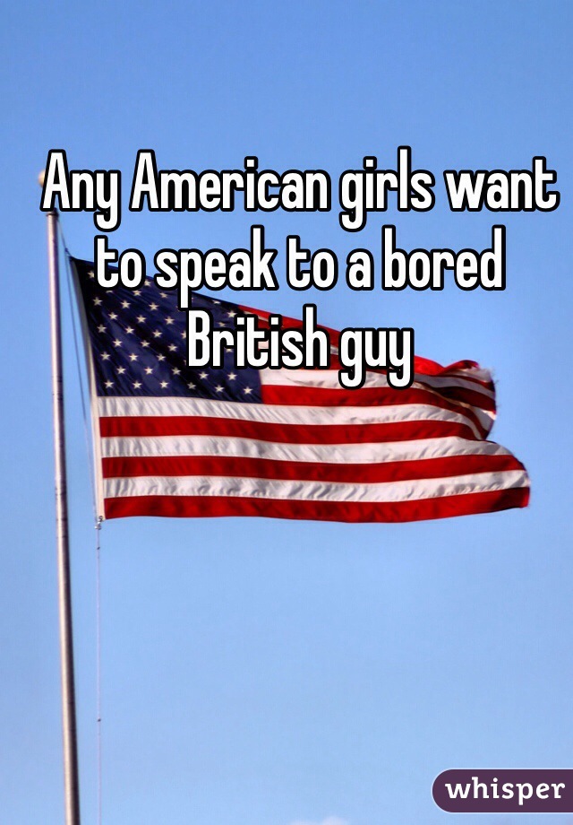 Any American girls want to speak to a bored British guy 