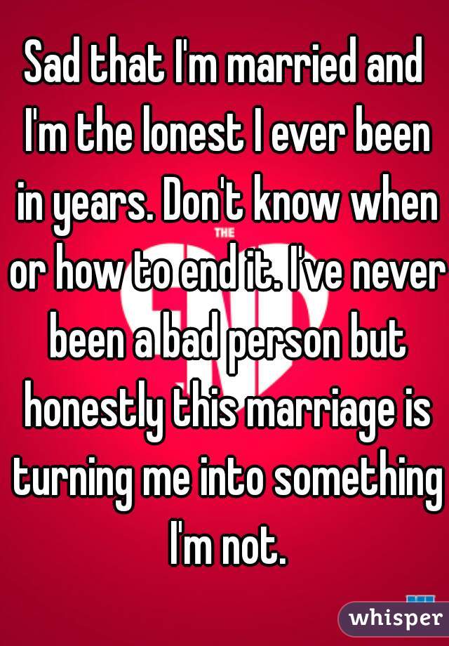 Sad that I'm married and I'm the lonest I ever been in years. Don't know when or how to end it. I've never been a bad person but honestly this marriage is turning me into something I'm not.