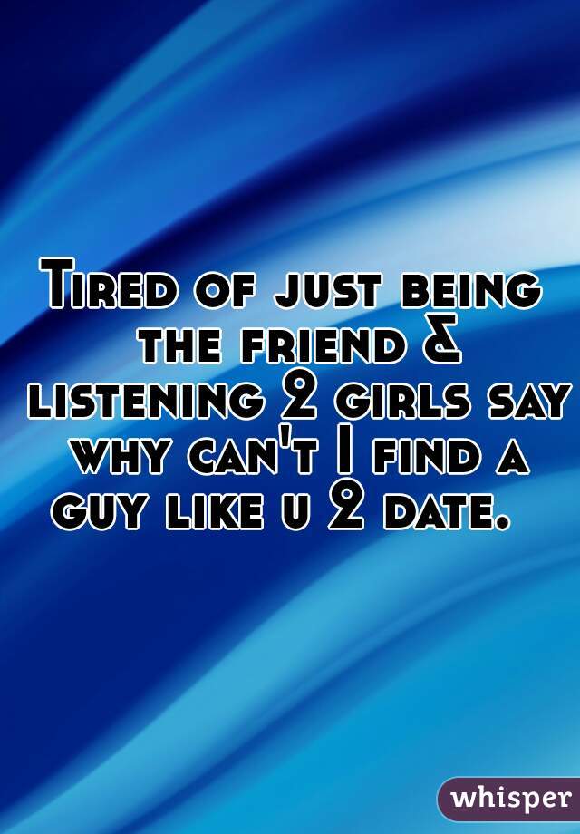 Tired of just being the friend & listening 2 girls say why can't I find a guy like u 2 date.  
