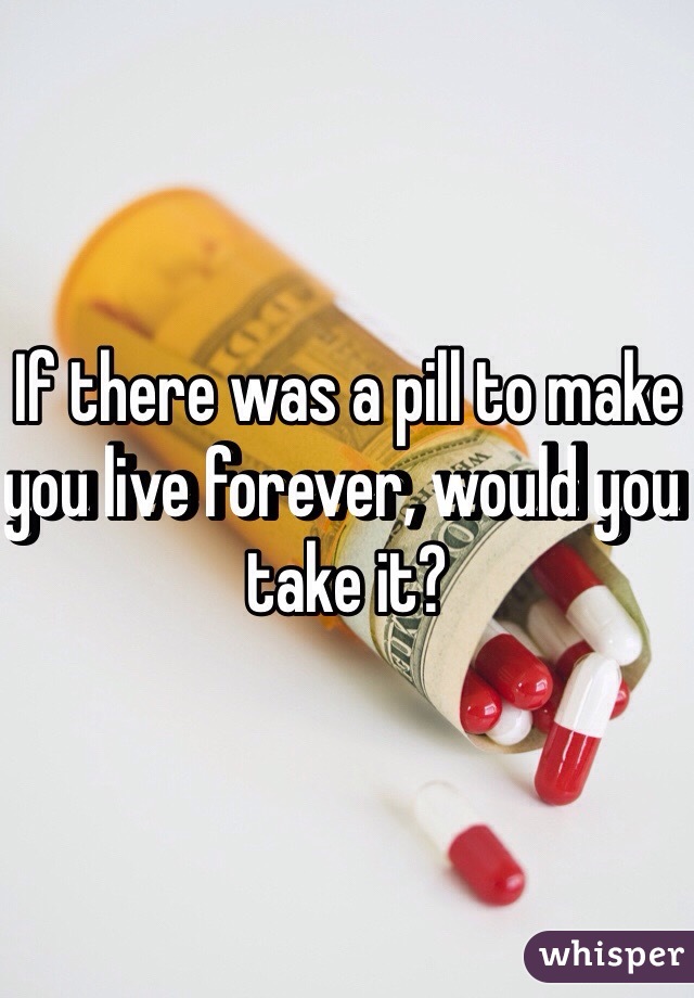 If there was a pill to make you live forever, would you take it? 