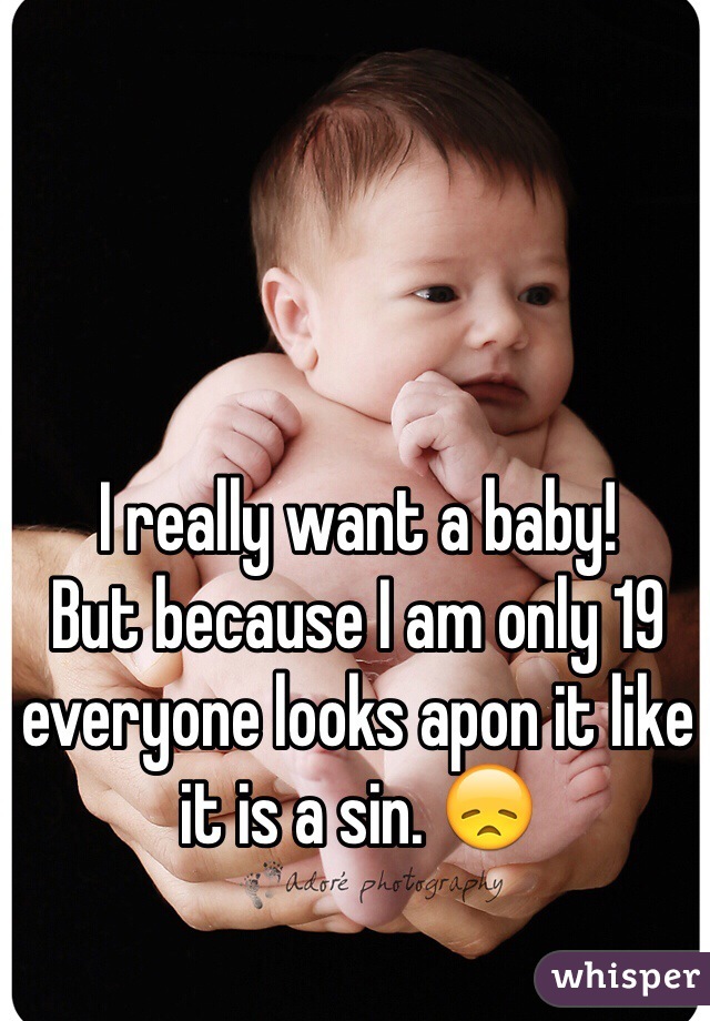 I really want a baby! 
But because I am only 19 everyone looks apon it like it is a sin. 😞