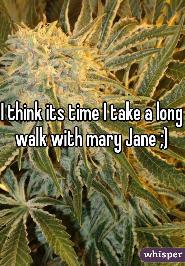 I think its time I take a long walk with mary Jane ;) 