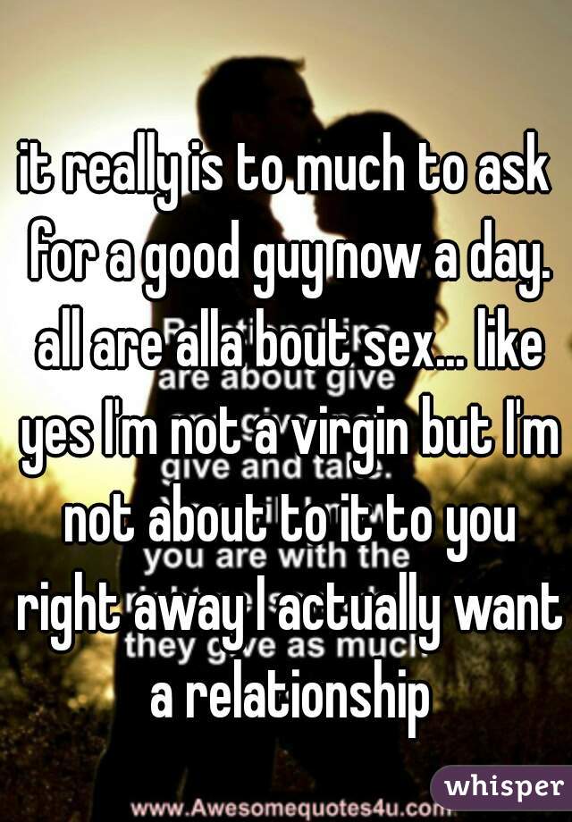 it really is to much to ask for a good guy now a day. all are alla bout sex... like yes I'm not a virgin but I'm not about to it to you right away I actually want a relationship